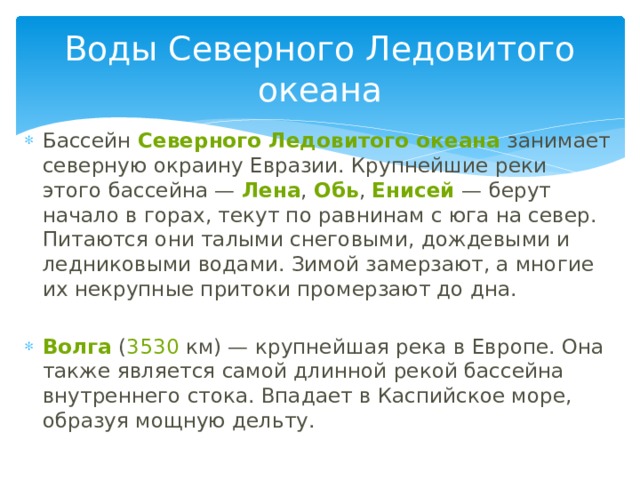 Воды Северного Ледовитого океана Бассейн  Северного Ледовитого океана  занимает северную окраину Евразии. Крупнейшие реки этого бассейна —  Лена ,  Обь ,  Енисей  — берут начало в горах, текут по равнинам с юга на север. Питаются они талыми снеговыми, дождевыми и ледниковыми водами. Зимой замерзают, а многие их некрупные притоки промерзают до дна. Волга  ( 3530  км) — крупнейшая река в Европе. Она также является самой длинной рекой бассейна внутреннего стока. Впадает в Каспийское море, образуя мощную дельту. 