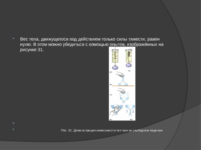 Вес тела, движущегося под действием только силы тяжести, равен нулю. В этом можно убедиться с помощью опытов, изображённых на рисунке 31.  Рис. 31. Демонстрация невесомости тел при их свободном падении 