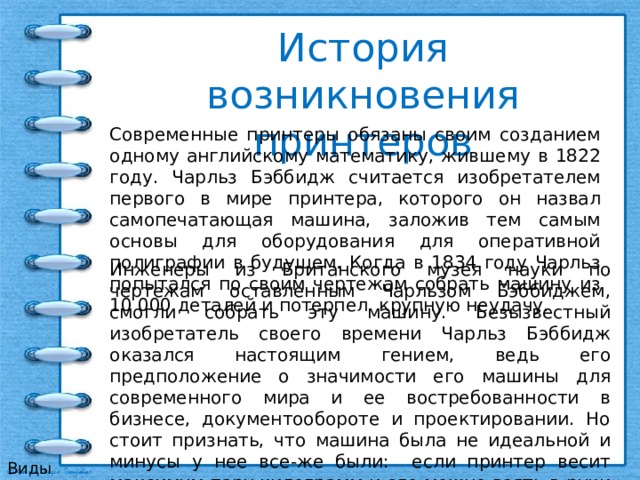 История возникновения  принтеров Современные принтеры обязаны своим созданием одному английскому математику, жившему в 1822 году. Чарльз Бэббидж считается изобретателем первого в мире принтера, которого он назвал самопечатающая машина, заложив тем самым основы для оборудования для оперативной полиграфии в будущем. Когда в 1834 году Чарльз попытался по своим чертежам собрать машину из 10 000 деталей и потерпел крупную неудачу. Инженеры из Британского музея науки по чертежам оставленным Чарльзом Бэббиджем, смогли собрать эту машину. Безызвестный изобретатель своего времени Чарльз Бэббидж оказался настоящим гением, ведь его предположение о значимости его машины для современного мира и ее востребованности в бизнесе, документообороте и проектировании. Но стоит признать, что машина была не идеальной и минусы у нее все-же были: если принтер весит максимум пару килограмм и его можно взять в руки и перенести, то машина весила пару тонн, была высотой со шкаф и была собрана из 10 000 деталей. Виды принтеров 