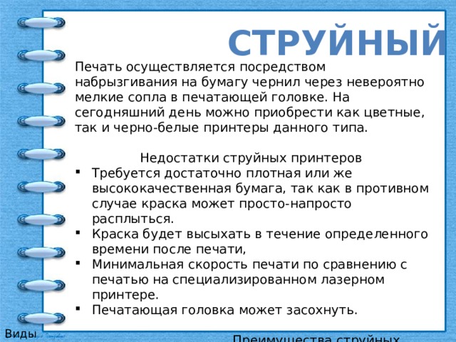 струйный Печать осуществляется посредством набрызгивания на бумагу чернил через невероятно мелкие сопла в печатающей головке. На сегодняшний день можно приобрести как цветные, так и черно-белые принтеры данного типа.   Недостатки струйных принтеров  Требуется достаточно плотная или же высококачественная бумага, так как в противном случае краска может просто-напросто расплыться.  Краска будет высыхать в течение определенного времени после печати, Минимальная скорость печати по сравнению с печатью на специализированном лазерном принтере.  Печатающая головка может засохнуть.    Преимущества струйных принтеров  Цена самих устройств.  Возможность цветной печати.  Шум при печати практически незаметен для окружающих.  Возможность дополнительной заправки картриджа.   Виды принтеров 