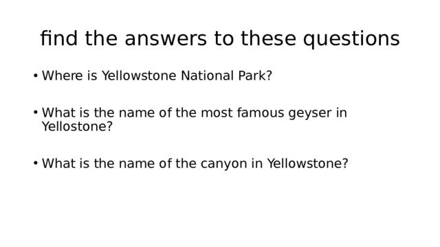  find the answers to these questions Where is Yellowstone National Park? What is the name of the most famous geyser in Yellostone? What is the name of the canyon in Yellowstone? 