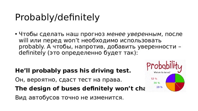 Probably/definitely Чтобы сделать наш прогноз менее уверенным , после will или перед won’t необходимо использовать probably. А чтобы, напротив, добавить уверенности – definitely (это определенно будет так):  He’ll probably pass his driving test. Он, вероятно, сдаст тест на права. The design of buses definitely won’t change. Вид автобусов точно не изменится. 