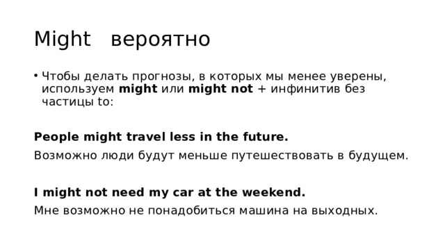 Might вероятно Чтобы делать прогнозы, в которых мы менее уверены, используем might или might not + инфинитив без частицы to: People might travel less in the future. Возможно люди будут меньше путешествовать в будущем. I might not need my car at the weekend. Мне возможно не понадобиться машина на выходных. 