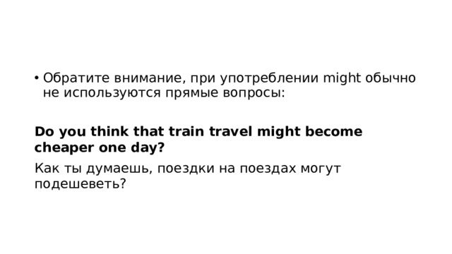 Обратите внимание, при употреблении might обычно не используются прямые вопросы: Do you think that train travel might become cheaper one day? Как ты думаешь, поездки на поездах могут подешеветь? 