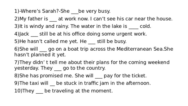 1)-Where’s Sarah?-She ___be very busy. 2)My father is ___ at work now. I can’t see his car near the house. 3)It is windy and rainy. The water in the lake is ____ cold. 4)Jack ___ still be at his office doing some urgent work. 5)He hasn’t called me yet. He ___ still be busy. 6)She will ___ go on a boat trip across the Mediterranean Sea.She hasn’t planned it yet. 7)They didn’ t tell me about their plans for the coming weekend yesterday. They ___ go to the country. 8)She has promised me. She will ___ pay for the ticket. 9)The taxi will __ be stuck in traffic jam in the afternoon. 10)They ___ be traveling at the moment. 