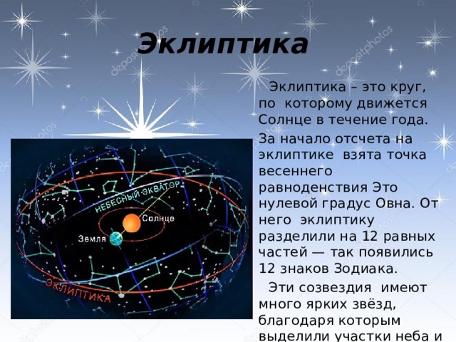 Эклиптика   Эклиптика – это круг, по которому движется Солнце в течение года.  За начало отсчета на эклиптике взята точка весеннего равноденствия Это нулевой градус Овна. От него эклиптику разделили на 12 равных частей — так появились 12 знаков Зодиака.  Эти созвездия имеют много ярких звёзд, благодаря которым выделили участки неба и их границы. 
