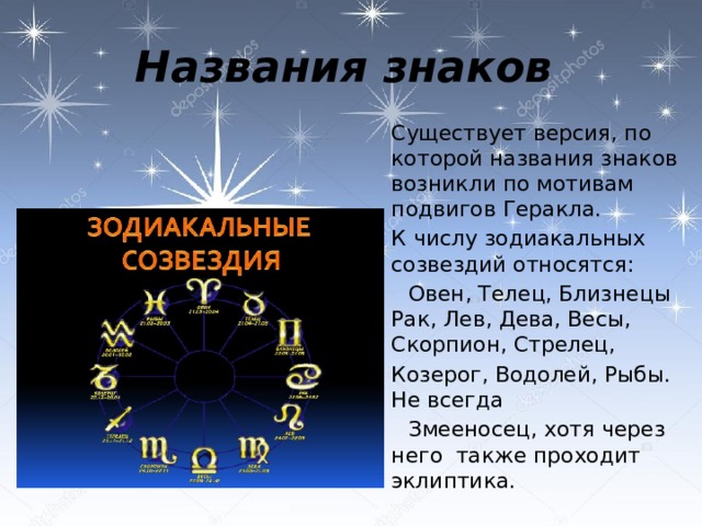 Названия знаков  Существует версия, по которой названия знаков возникли по мотивам подвигов Геракла.  К числу зодиакальных созвездий относятся:   Овен, Телец, Близнецы Рак, Лев, Дева, Весы, Скорпион, Стрелец,  Козерог, Водолей, Рыбы. Не всегда   Змееносец, хотя через него также проходит эклиптика.  