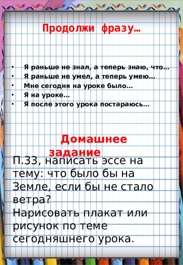 Продолжи фразу… Я раньше не знал, а теперь знаю, что… Я раньше не умел, а теперь умею… Мне сегодня на уроке было… Я на уроке… Я после этого урока постараюсь…  Домашнее задание П.33, написать эссе на тему : что было бы на Земле, если бы не стало ветра ? Нарисовать плакат или рисунок по теме сегодняшнего урока. 