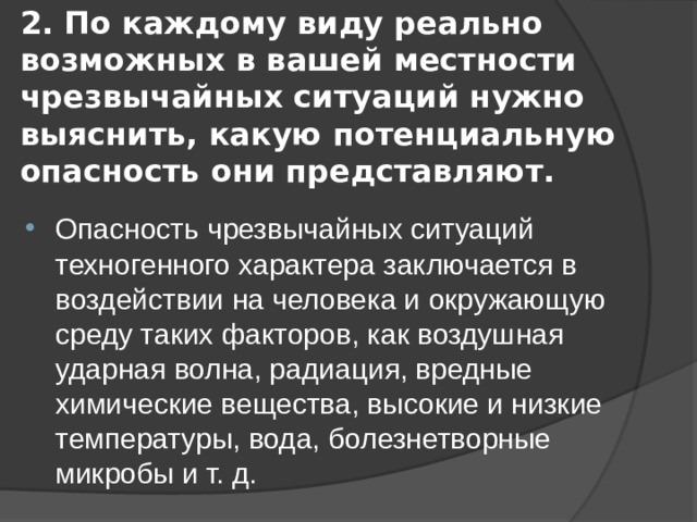 2. По каждому виду реально возможных в вашей местности чрезвычайных ситуаций нужно выяснить, какую потенциальную опасность они представляют. Опасность чрезвычайных ситуаций техногенного характера заключается в воздействии на человека и окружающую среду таких факторов, как воздушная ударная волна, радиация, вредные химические вещества, высокие и низкие температуры, вода, болезнетворные микробы и т. д. 