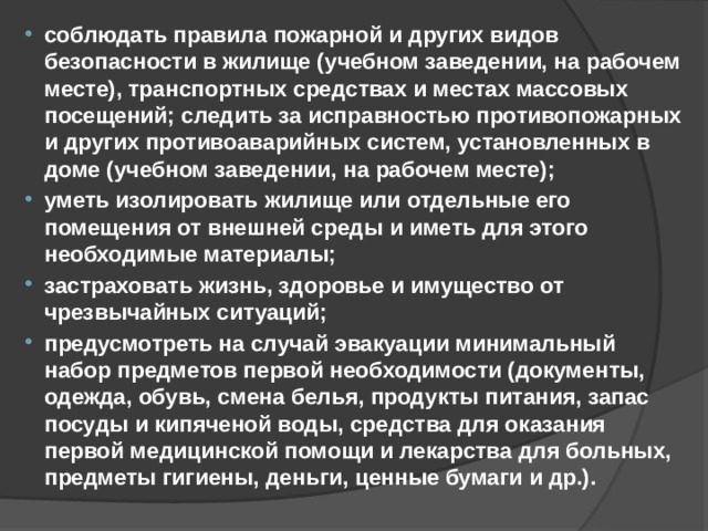 соблюдать правила пожарной и других видов безопасности в жилище (учебном заведении, на рабочем месте), транспортных средствах и местах массовых посещений; следить за исправностью противопожарных и других противоаварийных систем, установленных в доме (учебном заведении, на рабочем месте); уметь изолировать жилище или отдельные его помещения от внешней среды и иметь для этого необходимые материалы; застраховать жизнь, здоровье и имущество от чрезвычайных ситуаций; предусмотреть на случай эвакуации минимальный набор предметов первой необходимости (документы, одежда, обувь, смена белья, продукты питания, запас посуды и кипяченой воды, средства для оказания первой медицинской помощи и лекарства для больных, предметы гигиены, деньги, ценные бумаги и др.). 