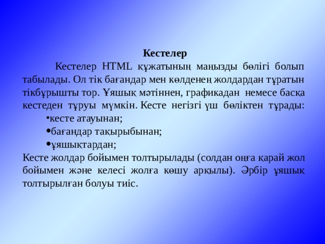 Кестелер  Кестелер HTML құжатының маңызды бөлігі болып табылады. Ол тік бағандар мен көлденең жолдардан тұратын тікбұрышты тор. Ұяшық мәтіннен, графикадан немесе басқа кестеден тұруы мүмкін. Кесте негізгі үш бөліктен тұрады: кесте атауынан; бағандар тақырыбынан; ұяшықтардан; Кесте жолдар бойымен толтырылады (солдан оңға қарай жол бойымен және келесі жолға көшу арқылы). Әрбір ұяшық толтырылған болуы тиіс. 