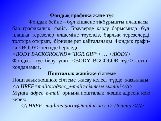 Фондық графика және түс  Фондық бейне – бұл кішкене тікбұрышты плашкасы бар графикалық файл. Браузерде қарау барысында бұл плашка терезелер өлшеміне тәуелсіз, барлық терезелерді толтыра отырып, бірнеше рет қайталанады . Фондық графи-ка  тегінде беріледі.  …  Фондық түс беру үшін   тегін қолданамыз. Пошталық жәшікке сілтеме Пошталық жәшікке сілтеме жасау келесі түрде жазылады: сілтеме мәтіні Мұнда адрес_e-mail орнына пошталық жәшік адресін қою керек.     Пошта  