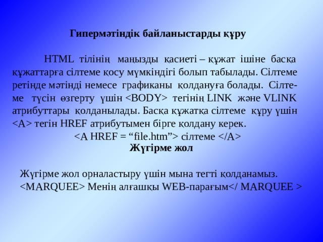 Гипермәтіндік байланыстарды құру  HTML тілінің маңызды қасиеті – құжат ішіне басқа құжаттарға сілтеме қосу мүмкіндігі болып табылады. Сілтеме ретінде мәтінді немесе графиканы қолдануға болады. Сілте-ме түсін өзгерту үшін  тегінің LINK және VLINK атрибуттары қолданылады. Басқа құжатқа сілтеме құру үшін  тегін HREF атрибутымен бірге қолдану керек.  сілтеме  Жүгірме жол Жүгірме жол орналастыру үшін мына тегті қолданамыз.  Менің алғашқы WEB-парағым 