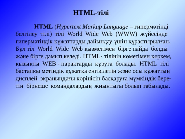 HTML-тілі  HTML ( Hypertext Markup Language – гипермәтінді белгілеу тілі) тілі World Wide Web (WWW) жүйесінде гипермәтіндік құжаттарды дайындау үшін құрастырылған. Бұл тіл World Wide Web қызметімен бірге пайда болды және бірге дамып келеді. HTML- тілінің көмегімен көркем, қызықты WEB - парақтарды құруға болады. HTML тілі бастапқы мәтіндік құжатқа енгізілетін және осы құжаттың дисплей экранындағы көрінісін басқаруға мүмкіндік бере-тін бірнеше командалардың жиынтығы болып табылады. 
