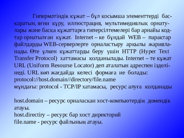  Гипермәтіндік құжат – бұл қосымша элементтерді бас-қаратын, яғни құру, иллюстрация, мультимедиялық орнату-лары және басқа құжаттарға гиперсілтемелері бар арнайы код-тар орнатылған құжат. Internet – ке бұндай WEB – парақтар файлдарды WEB-серверлерге орналастыру арқылы жарияла-нады. Өте ұлкен құжаттарды беру үшін HTTP (Hyper Text Transfer Protocol) хаттамасы қолданылады. Internet – те құжат URL (Uniform Resourse Locator) деп аталатын адреспен ізделі-неді. URL көп жағдайда келесі формаға ие болады: protocol://host.domain//directory/file.name мұндағы: protocol - TCP/IP хатамасы, ресурс алуға қолданады host.domain – ресурс орналасқан хост-компьютердің домендік атауы. host.directiry – ресурс бар хост директорий file.name - ресурс файлының атауы. 