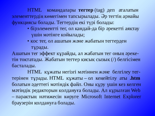  HTML командалары тегтер (tag) деп аталатын элементтердің көмегімен тапсырылады. Әр тегтің арнайы функциясы болады. Тегтердің екі түрі болады:   • бірэлементті тег, ол қандай-да бір әрекетті аяқтау  үшін мәтінге қойылады;  • қос тег, ол ашатын және жабатын тегтерден   тұрады. Ашатын тег эффект құрайды, ал жабатын тег оның әреке-тін тоқтатады. Жабатын тегтер қисық сызық (/) белгісімен басталады.  HTML құжаты негізгі мәтіннен және белгілеу тег-терінен тұрады. HTML құжаты – ол кеңейтілу аты .htm болатын әдеттегі мәтіндік файл. Оны құру үшін кез келген мәтіндік редакторын қолдануға болады. Ал құрылған Web – парақтың нәтижесін көруге Microsoft Internet Explorer браузерін қолдануға болады. 