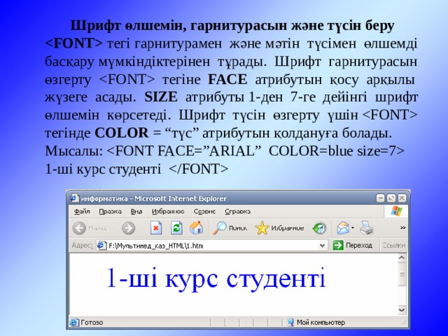 Шрифт өлшемін, гарнитурасын және түсін беру  тегі гарнитурамен және мәтін түсімен өлшемді басқару мүмкіндіктерінен тұрады. Шрифт гарнитурасын өзгерту  тегіне FACE атрибутын қосу арқылы жүзеге асады. SIZE атрибуты 1-ден 7-ге дейінгі шрифт өлшемін көрсетеді. Шрифт түсін өзгерту үшін  тегінде COLOR = “түс” атрибутын қолдануға болады.  Мысалы:   1-ші курс студенті  
