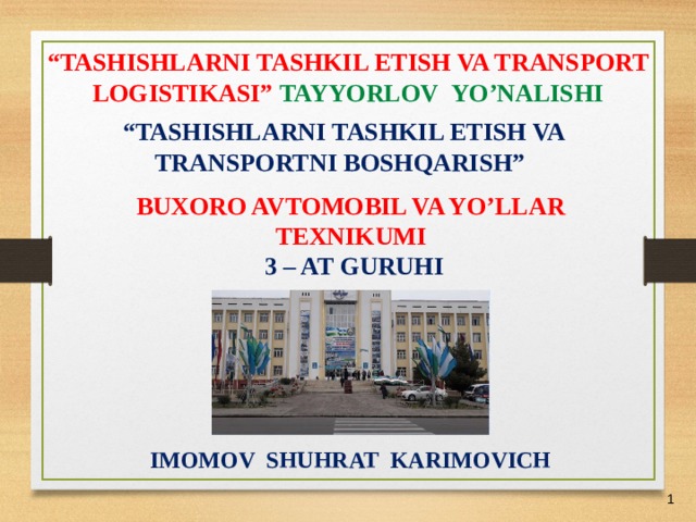 07/03/21 “ TASHISHLARNI TASHKIL ETISH VA TRANSPORT LOGISTIKASI” TAYYORLOV  YO’NALISHI “ TASHISHLARNI TASHKIL ETISH VA TRANSPORTNI BOSHQARISH” BUXORO AVTOMOBIL VA YO’LLAR TEXNIKUMI  3 – AT GURUHI  IMOMOV SHUHRAT KARIMOVICH    