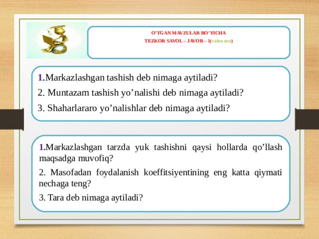O’TGAN MAVZULAR BO’YICHA TEZKOR SAVOL – JAVOB – 1( video test ) .   1. Markazlashgan tashish deb nimaga aytiladi? 2. Muntazam tashish yo’nalishi deb nimaga aytiladi? 3. Shaharlararo yo’nalishlar deb nimaga aytiladi?  1. Markazlashgan tarzda yuk tashishni qaysi hollarda qo’llash maqsadga muvofiq? 2. Masofadan foydalanish koeffitsiyentining eng katta qiymati nechaga teng? 3. Tara deb nimaga aytiladi?  
