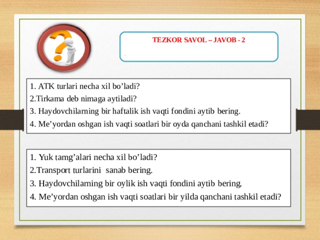 TEZKOR SAVOL – JAVOB - 2 .   1.  ATK turlari necha xil bo’ladi? 2. Tirkama deb nimaga aytiladi? 3. Haydovchilarning bir haftalik ish vaqti fondini aytib bering. 4. Me’yordan oshgan ish vaqti soatlari bir oyda qanchani tashkil etadi? 1.  Yuk tamg’alari necha xil bo’ladi ? 2. Transport turlarini sanab bering.  3. Haydovchilarning bir oylik ish vaqti fondini aytib bering. 4. Me’yordan oshgan ish vaqti soatlari bir yilda qanchani tashkil etadi? 
