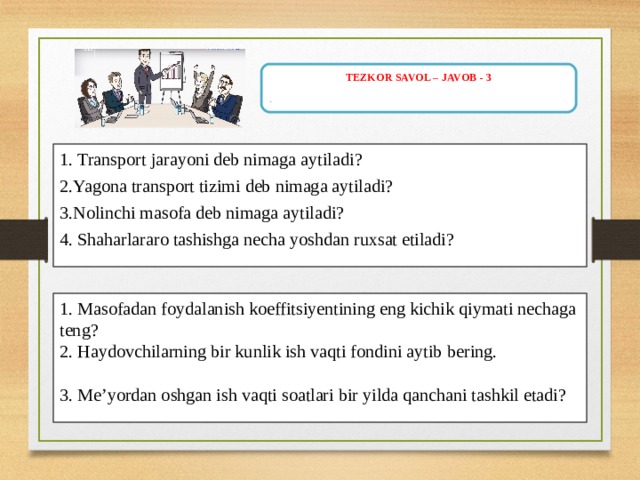 TEZKOR SAVOL – JAVOB - 3 .   1.  Transport jarayoni deb nimaga aytiladi ? 2. Yagona transport tizimi deb nimaga aytiladi? 3.Nolinchi masofa deb nimaga aytiladi? 4. Shaharlararo tashishga necha yoshdan ruxsat etiladi? 1. Masofadan foydalanish koeffitsiyentining eng kichik qiymati nechaga teng ? 2. Haydovchilarning bir kunlik ish vaqti fondini aytib bering. 3 . Me’yordan oshgan ish vaqti soatlari bir yilda qanchani tashkil etadi? 