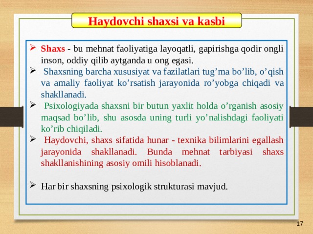 07/03/21 Haydovchi shaxsi va kasbi Shaxs - bu mehnat faoliyatiga layoqatli, gapirishga qodir ongli inson, oddiy qilib aytganda u ong egasi.  Shaxsning barcha xususiyat va fazilatlari tug’ma bo’lib, o’qish va amaliy faoliyat ko’rsatish jarayonida ro’yobga chiqadi va shakllanadi.  Psixologiyada shaxsni bir butun yaxlit holda o’rganish asosiy maqsad bo’lib, shu asosda uning turli yo’nalishdagi faoliyati ko’rib chiqiladi.  Haydovchi, shaxs sifatida hunar - texnika bilimlarini egallash jarayonida shakllanadi. Bunda mehnat tarbiyasi shaxs shakllanishining asosiy omili hisoblanadi.  Har bir shaxsning psixologik strukturasi mavjud.    