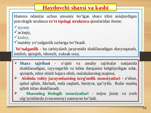07/03/21 Haydovchi shaxsi va kasbi Hamma odamlar uchun umumiy bo’lgan shaxs tilini aniqlaydigan psixologik struktura to’rt tipdagi struktura qismlaridan iborat: siyosiy axloqiy, kasbiy, maishiy yo’nalganlik turlariga bo’linadi.  Yo’nalganlik - bu tarbiyalash jarayonida shakllanadigan dunyoqarash, intilish, qiziqish, ishonch, yuksak orzu. Shaxs tajribasi - o’qish va amaliy tajribalar natijasida shakllanadigan, tayyorgarlik va bilim darajasini belgilaydigan odat, qiziqish, ishni sifatli bajara olish, malakalarning majmui.  Alohida ruhiy jarayonlarning turg’unlik xususiyatlari - e’tibor, qabul qilish, fikrlash, esda saqlash, hissiyot, qat’iylik. Bular mashq qilish bilan shakllanadi.  Shaxsning biologik xususiyatlari - mijoz jinsiy va yosh ulg’ayishlarda (vozrastnoy) namoyon bo’ladi.    