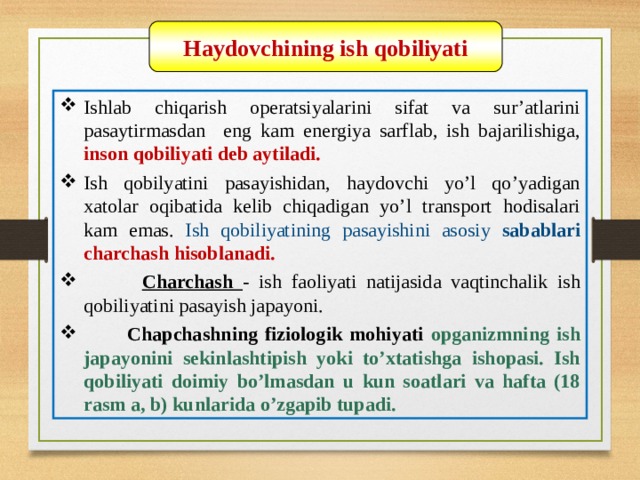 07/03/21 Haydovchining ish qobiliyati Ishlab chiqarish operatsiyalarini sifat va sur’atlarini pasaytirmasdan eng kam energiya sarflab, ish bajarilishiga, inson qobiliyati deb aytiladi. Ish qobilyatini pasayishidan, haydovchi yo’l qo’yadigan xatolar oqibatida kelib chiqadigan yo’l transport hodisalari kam emas. Ish qobiliyatining pasayishini asosiy sabablari charchash hisoblanadi.  Charchash  - ish faoliyati natijasida vaqtinchalik ish qobiliyatini pasayish japayoni.  Chapchashning fiziologik mohiyati opganizmning ish japayonini sekinlashtipish yoki to’xtatishga ishopasi. Ish qobiliyati doimiy bo’lmasdan u kun soatlari va hafta (18 rasm a, b) kunlarida o’zgapib tupadi.   