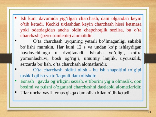 07/03/21 Ish kuni davomida yig’ilgan charchash, dam olgandan keyin o’tib ketadi. К echki uxlashdan keyin charchash hissi ketmasa yoki odatdagidan ancha oldin chapchoqlik sezilsa, bu o’ta charchash (pereutomlenie) alomatidir.  O’ta charchash uyquning yetarli bo’lmaganligi sababli bo’lishi mumkin. Har kuni 12 s va undan ko’p ishlaydigan haydovchilarga u rivojlanadi. Ishtaha yo’qligi, xotira yomonlashuvi, bosh og’rig’i, umumiy lanjlik, uyqusizlik, serzarda bo’lish, o’ta charchash alomatlaridir.  O’ta charchash oldini olish - bu ish shapoitini to’g’pi tashkil qilish va to’laqonli dam olishdir. Esnash gavda og’irligini sezish, e’tiborini yig’a olmaslik, qon bosimi va pulsni o’zgarishi charchashni dastlabki alomatlaridir. Ular uncha xavfli emas qisqa dam olish bilan o’tib ketadi .     