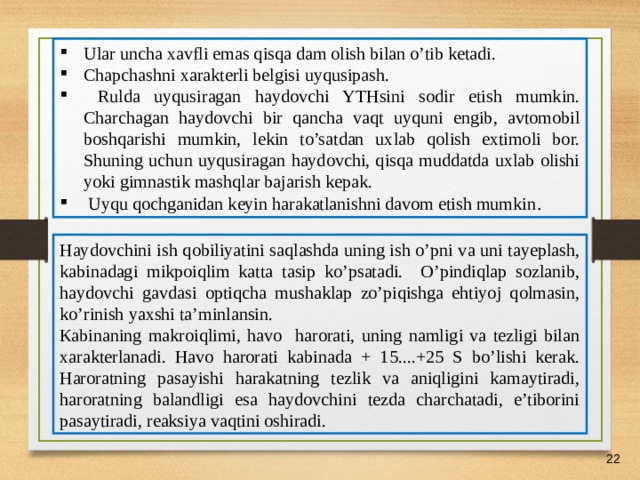 07/03/21 Ular uncha xavfli emas qisqa dam olish bilan o’tib ketadi. Chapchashni xarakterli belgisi uyqusipash.  Rulda uyqusiragan haydovchi YTHsini sodir etish mumkin. Charchagan haydovchi bir qancha vaqt uyquni engib, avtomobil boshqarishi mumkin, lekin to’satdan uxlab qolish extimoli bor. Shuning uchun uyqusiragan haydovchi, qisqa muddatda uxlab olishi yoki gimnastik mashqlar bajarish kepak.  Uyqu qochganidan keyin harakatlanishni davom etish mumkin . Haydovchini ish qobiliyatini saqlashda uning ish o’pni va uni tayeplash, kabinadagi mikpoiqlim katta tasip ko’psatadi. O’pindiqlap sozlanib, haydovchi gavdasi optiqcha mushaklap zo’piqishga ehtiyoj qolmasin, ko’rinish yaxshi ta’minlansin. К abinaning makroiqlimi, havo harorati, uning namligi va tezligi bilan xarakterlanadi. Havo harorati kabinada + 15....+25 S bo’lishi kerak. Haroratning pasayishi harakatning tezlik va aniqligini kamaytiradi, haroratning balandligi esa haydovchini tezda charchatadi, e’tiborini pasaytiradi, reaksiya vaqtini oshiradi.    