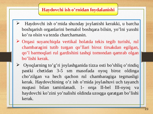 07/03/21 Haydovchi ish o’rnidan foydalanishi    Haydovchi ish o’rnida shunday joylanishi kerakki, u barcha boshqarish organlarini bemalol boshqara bilsin, yo’lni yaxshi ko’ra olsin va tezda charchamasin.  Orqasi suyanchiqda vertikal holatda tekis tegib turishi, rul chambaragini tutib turgan qo’llari biroz tirsakdan egilgan, qo’l barmoqlari rul gardishini tashqi tomondan qamrab olgan bo’lishi kerak.  Oyoqlarning to’g’ri joylashganida tizza osti bo’shliq o’rindiq pastki chetidan 3-5 sm masofada oyoq biroz oldinga cho’zilgan va hech qachon rul chambaragiga tegmasligi kerak. Haydovchining o’z ish o’rnida joylashuvi uch tayanch nuqtasi bilan taminlanadi. 1- orqa II-bel III-oyoq va haydovchi ko’zini yo’nalishi oldinda uzoqga qaratgan bo’lishi kerak.    