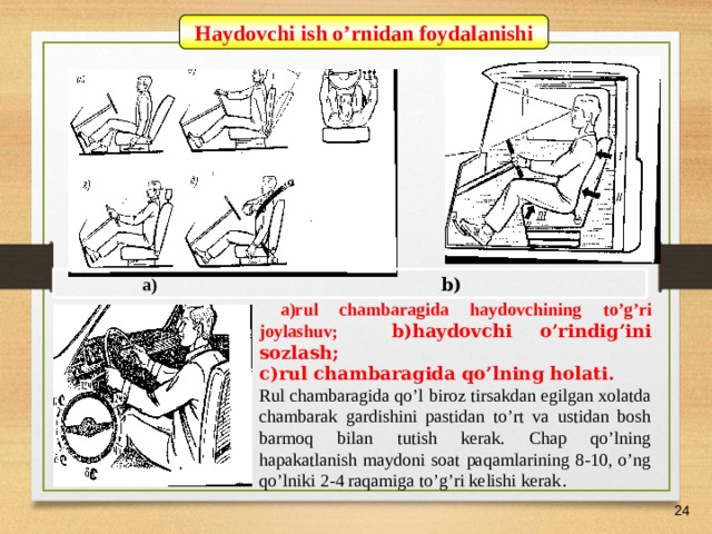 07/03/21 Haydovchi ish o’rnidan foydalanishi  a)  b)  a)r ul chambaragida haydovchining to’g’ri joylashuv; b)h aydovchi o ’rindig’ini soz l ash ; c)r ul chambaragida qo’lning holati. Rul chambaragida qo’l biroz tirsakdan egilgan xolatda chambarak gardishini pastidan to’rt va ustidan bosh barmoq bilan tutish kerak. Chap qo’lning hapakatlanish maydoni soat paqamlarining 8-10, o’ng qo’lniki 2-4 raqamiga to’g’ri kelishi kerak .    