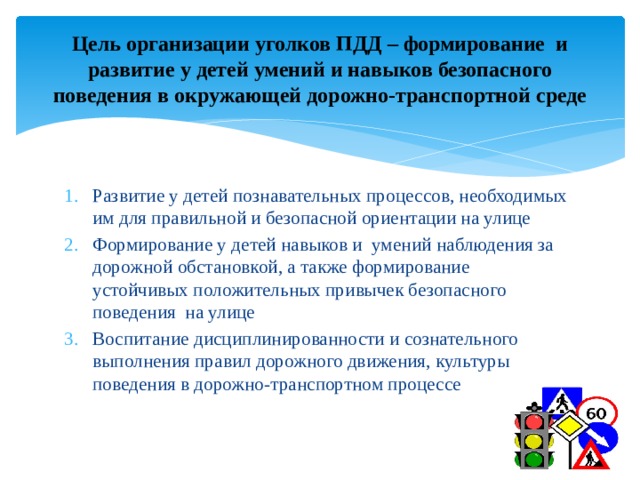 Цель организации уголков ПДД – формирование и развитие у детей умений и навыков безопасного поведения в окружающей дорожно-транспортной среде