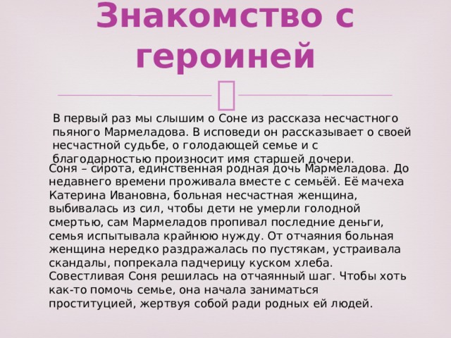 Знакомство с героиней   В первый раз мы слышим о Соне из рассказа несчастного пьяного Мармеладова. В исповеди он рассказывает о своей несчастной судьбе, о голодающей семье и с благодарностью произносит имя старшей дочери. Соня – сирота, единственная родная дочь Мармеладова. До недавнего времени проживала вместе с семьёй. Её мачеха Катерина Ивановна, больная несчастная женщина, выбивалась из сил, чтобы дети не умерли голодной смертью, сам Мармеладов пропивал последние деньги, семья испытывала крайнюю нужду. От отчаяния больная женщина нередко раздражалась по пустякам, устраивала скандалы, попрекала падчерицу куском хлеба. Совестливая Соня решилась на отчаянный шаг. Чтобы хоть как-то помочь семье, она начала заниматься проституцией, жертвуя собой ради родных ей людей. 