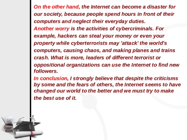 On the other hand , the Internet can become a disaster for our society, because people spend hours in front of their computers and neglect their everyday duties.   Another worry  is the activities of cybercriminals. For example, hackers can steal your money or even your property while cyberterrorists may 'attack' the world's computers, causing chaos, and making planes and trains crash. What is more, leaders of different terrorist or oppositional organizations can use the Internet to find new followers. In conclusion , I strongly believe that despite the criticisms by some and the fears of others, the Internet seems to have changed our world to the better and we must try to make the best use of it. 