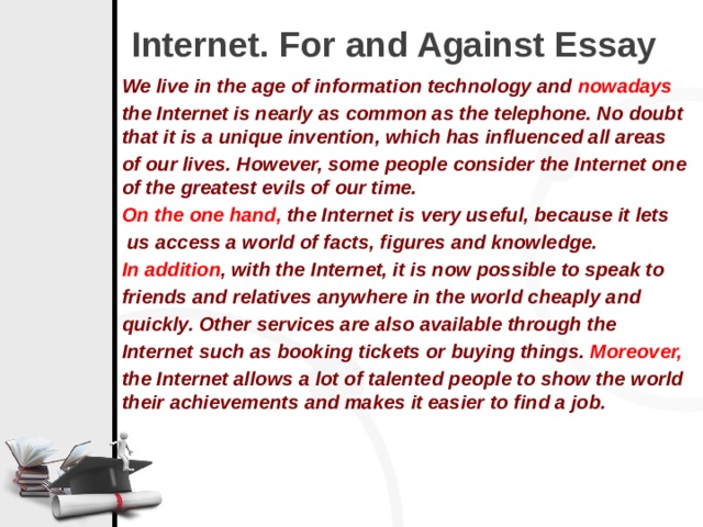 Internet. For and Against Essay We live in the age of information technology and  nowadays   the Internet is nearly as common as the telephone. No doubt that it is a unique invention, which has influenced all areas of our lives. However, some people consider the Internet one of the greatest evils of our time.  On the one hand,  the Internet is very useful, because it lets  us access a world of facts, figures and knowledge.   In addition , with the Internet, it is now possible to speak to friends and relatives anywhere in the world cheaply and quickly. Other services are also available through the Internet such as booking tickets or buying things.  Moreover, the Internet allows a lot of talented people to show the world their achievements and makes it easier to find a job.  
