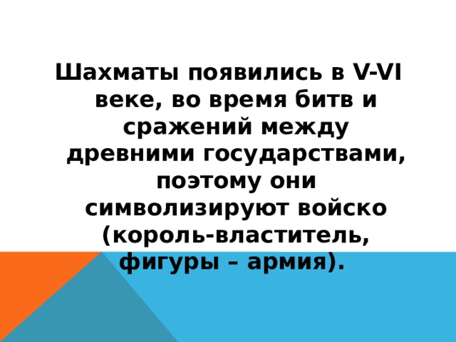 Шахматы появились в V-VI веке, во время битв и сражений между древними государствами, поэтому они символизируют войско (король-властитель, фигуры – армия).