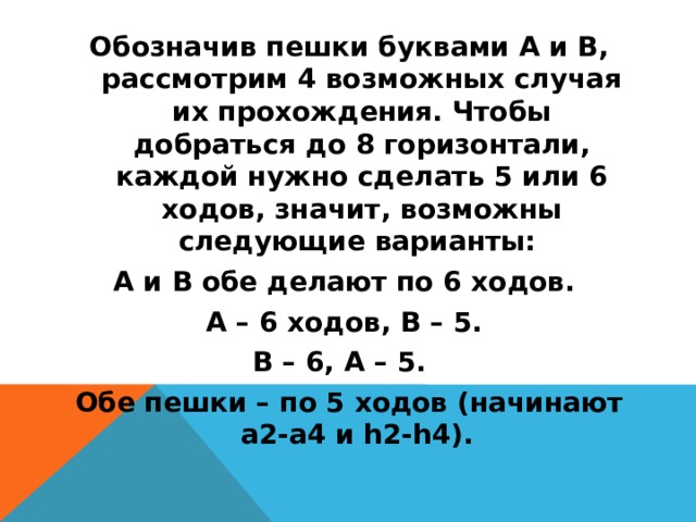 Обозначив пешки буквами А и В, рассмотрим 4 возможных случая их прохождения. Чтобы добраться до 8 горизонтали, каждой нужно сделать 5 или 6 ходов, значит, возможны следующие варианты:  А и В обе делают по 6 ходов. А – 6 ходов, В – 5. В – 6, А – 5.   Обе пешки – по 5 ходов (начинают а2-а4 и h2-h4).