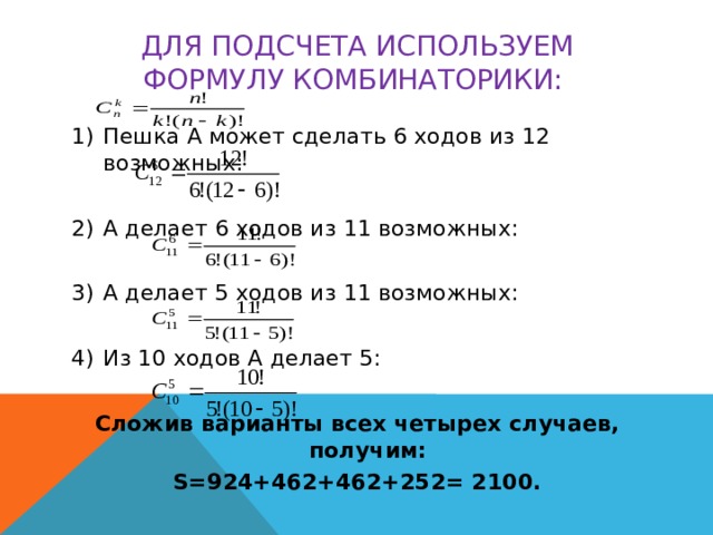 Для подсчета используем формулу комбинаторики:  Пешка А может сделать 6 ходов из 12 возможных: А делает 6 ходов из 11 возможных: А делает 5 ходов из 11 возможных: Из 10 ходов А делает 5: Сложив варианты всех четырех случаев, получим: S=924+462+462+252= 2100.
