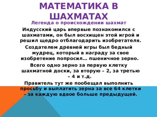 Математика в шахматах Легенда о происхождении шахмат Индусский царь впервые познакомился с шахматами, он был восхищен этой игрой и решил щедро отблагодарить изобретателя. Создателем древней игры был бедный мудрец, который в награду за свое изобретение попросил… пшеничное зерно. Всего одно зерно за первую клетку шахматной доски, за вторую – 2, за третью – 4 и т.д. Правитель тут же пообещал выполнить просьбу и выплатить зерна за все 64 клетки – за каждую вдвое больше предыдущей.