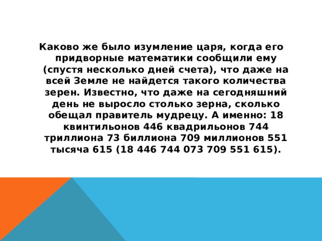 Каково же было изумление царя, когда его придворные математики сообщили ему (спустя несколько дней счета), что даже на всей Земле не найдется такого количества зерен. Известно, что даже на сегодняшний день не выросло столько зерна, сколько обещал правитель мудрецу. А именно: 18 квинтильонов 446 квадрильонов 744 триллиона 73 биллиона 709 миллионов 551 тысяча 615 (18 446 744 073 709 551 615).