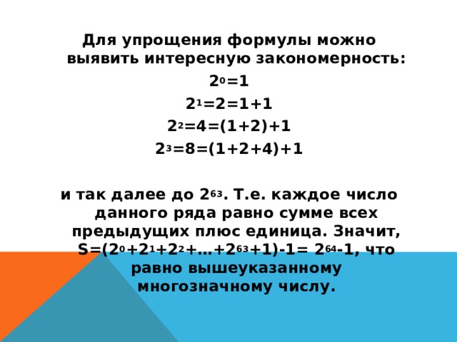 Для упрощения формулы можно выявить интересную закономерность: 2 0 =1 2 1 =2=1+1 2 2 =4=(1+2)+1 2 3 =8=(1+2+4)+1   и так далее до 2 63 . Т.е. каждое число данного ряда равно сумме всех предыдущих плюс единица. Значит, S=(2 0 +2 1 +2 2 +…+2 63 +1)-1= 2 64 -1, что равно вышеуказанному многозначному числу.