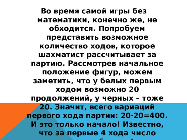 Во время самой игры без математики, конечно же, не обходится. Попробуем представить возможное количество ходов, которое шахматист рассчитывает за партию. Рассмотрев начальное положение фигур, можем заметить, что у белых первым ходом возможно 20 продолжений, у черных – тоже 20. Значит, всего вариаций первого хода партии: 20∙20=400. И это только начало! Известно, что за первые 4 хода число возможных комбинаций равно 318 979 564 000. Сейчас становится понятным, почему каждая вновь сыгранная партия индивидуальна (партии не повторяются, за исключением быстрых теоретических вариантов).