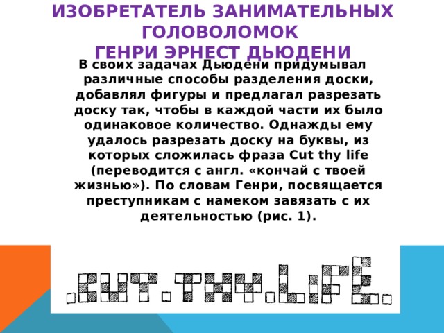 изобретатель занимательных головоломок  Генри Эрнест Дьюдени В своих задачах Дьюдени придумывал различные способы разделения доски, добавлял фигуры и предлагал разрезать доску так, чтобы в каждой части их было одинаковое количество. Однажды ему удалось разрезать доску на буквы, из которых сложилась фраза Cut thy life (переводится с англ. «кончай с твоей жизнью»). По словам Генри, посвящается преступникам с намеком завязать с их деятельностью (рис. 1).
