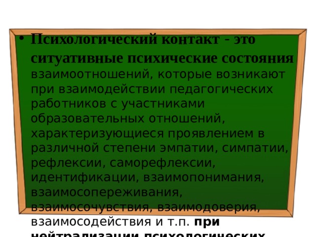 Психологический контакт  - это ситуативные психические состояния  взаимоотношений, которые возникают при взаимодействии педагогических работников с участниками образовательных отношений, характеризующиеся проявлением в различной степени эмпатии, симпатии, рефлексии, саморефлексии, идентификации, взаимопонимания, взаимосопереживания, взаимосочувствия, взаимодоверия, взаимосодействия и т.п. при нейтрализации психологических барьеров . 