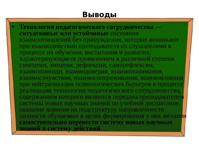 Выводы Технология педагогического сотрудничества — ситуативные или устойчивые состояния взаимоотношений без принуждения, которые возникают при взаимодействии преподавателя со слушателями в процессе их обучения, воспитания и развития, характеризующиеся проявлением в различной степени симпатии, змпатии, рефлексии, саморефлексии, взаимопомощи, взаимодоверия, взаимопонимания, взаимосочувствия, взаимосопереживания, взаимовлияния при нейтрализации психологических барьеров в процессе реализации технологии педагогического сотрудничества, содержанием которого являются передача преподавателем системы новых научных знаний по учебной дисциплине, оказание влияния на подструктуру направленности личности обучаемых в целях формирования у них желания самостоятельно перевести систему новых научных знаний в систему действий . 