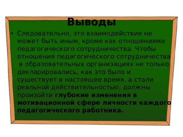 Выводы Следовательно, это взаимодействие не может быть иным, кроме как отношениями педагогического сотрудничества. Чтобы отношения педагогического сотрудничества в образовательных организациях не только декларировались, как это было и существует в настоящее время, а стали реальной действительностью, должны произойти глубокие изменения в мотивационной сфере личности каждого педагогического работника. 