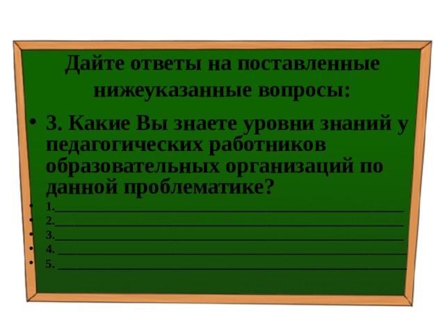 Дайте ответы на поставленные нижеуказанные вопросы: 3. Какие Вы знаете уровни знаний у педагогических работников образовательных организаций по данной проблематике? 1.________________________________________________________ 2.________________________________________________________ 3.________________________________________________________ 4. ________________________________________________________ 5. ________________________________________________________   
