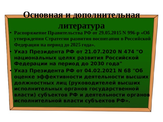 Основная и дополнительная литература Распоряжение Правительства РФ от 29.05.2015 N 996-р «Об утверждении Стратегии развития воспитания в Российской Федерации на период до 2025 года».  Указ Президента РФ от 21.07.2020 N 474 