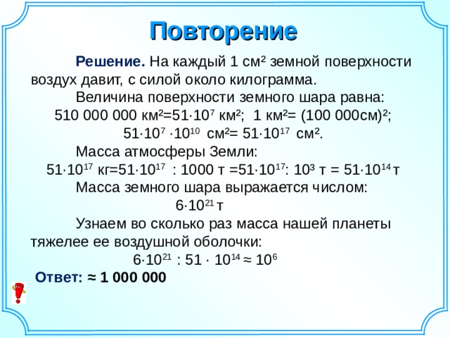 Повторение  Решение. На каждый 1 см² земной поверхности воздух давит, с силой около килограмма.  Величина поверхности земного шара равна: 510 000 000 км²=51· 10 7  км²; 1 км²= (100 000см)²; 51 · 10 7 · 10 10 см²= 51·10 17 см².  Масса атмосферы Земли: 51·10 17 кг=51·10 17 : 1000 т =51·10 17 : 10³ т = 51·10 14 т  Масса земного шара выражается числом: 6· 10 21 т    Узнаем во сколько раз масса нашей планеты тяжелее ее воздушной оболочки: 6·10 21 : 51 · 10 14 ≈ 10 6  Ответ: ≈ 1 000 000  